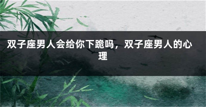 双子座男人会给你下跪吗，双子座男人的心理