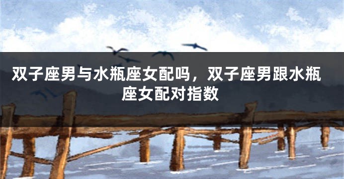 双子座男与水瓶座女配吗，双子座男跟水瓶座女配对指数