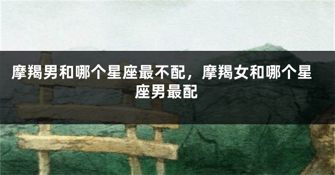摩羯男和哪个星座最不配，摩羯女和哪个星座男最配