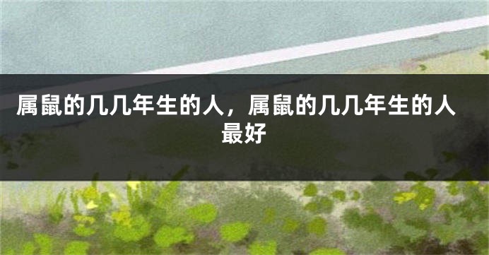 属鼠的几几年生的人，属鼠的几几年生的人最好