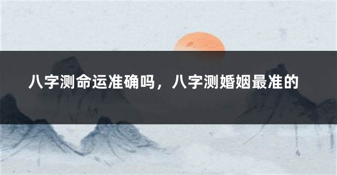 八字测命运准确吗，八字测婚姻最准的