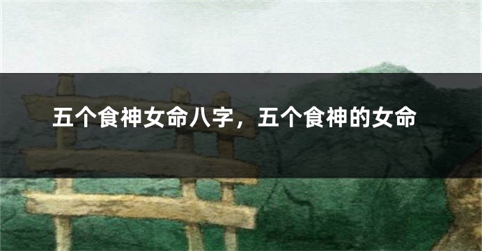 五个食神女命八字，五个食神的女命