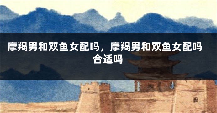 摩羯男和双鱼女配吗，摩羯男和双鱼女配吗合适吗