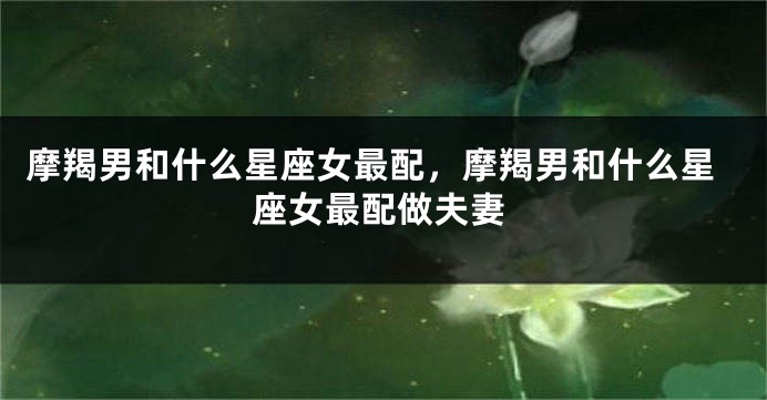 摩羯男和什么星座女最配，摩羯男和什么星座女最配做夫妻