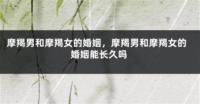 摩羯男和摩羯女的婚姻,摩羯男和摩羯女的婚姻能长久吗