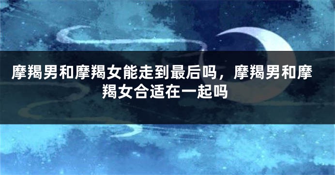 摩羯男和摩羯女能走到最后吗，摩羯男和摩羯女合适在一起吗