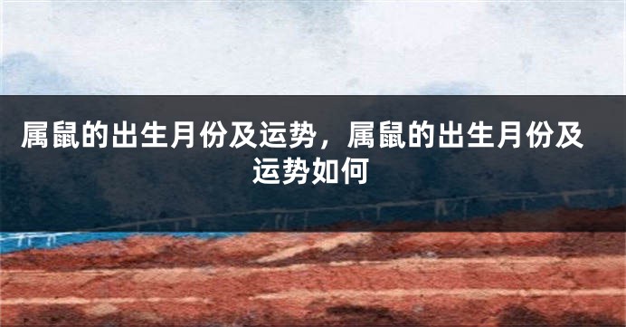 属鼠的出生月份及运势，属鼠的出生月份及运势如何
