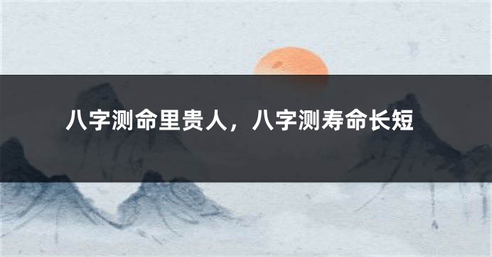 八字测命里贵人，八字测寿命长短
