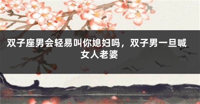 双子座男会轻易叫你媳妇吗，双子男一旦喊女人老婆