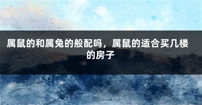 属鼠的和属兔的般配吗，属鼠的适合买几楼的房子