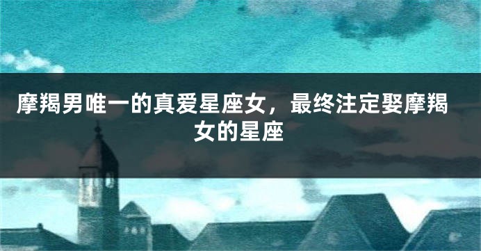 摩羯男唯一的真爱星座女，最终注定娶摩羯女的星座