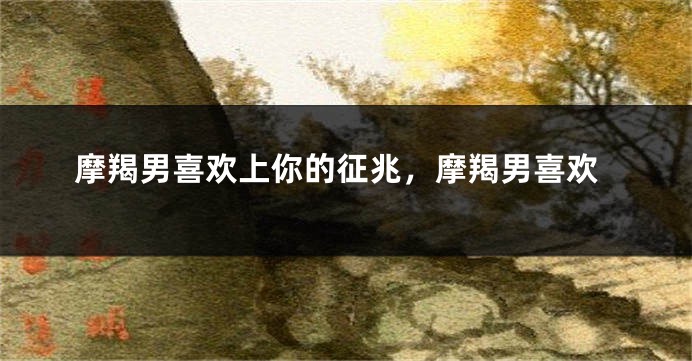 摩羯男喜欢上你的征兆，摩羯男喜欢