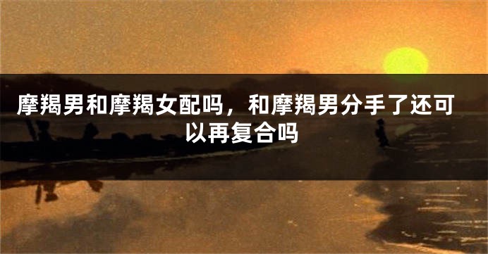 摩羯男和摩羯女配吗，和摩羯男分手了还可以再复合吗