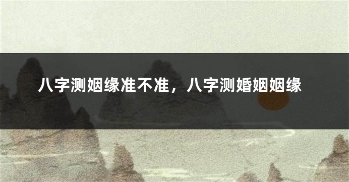 八字测姻缘准不准，八字测婚姻姻缘