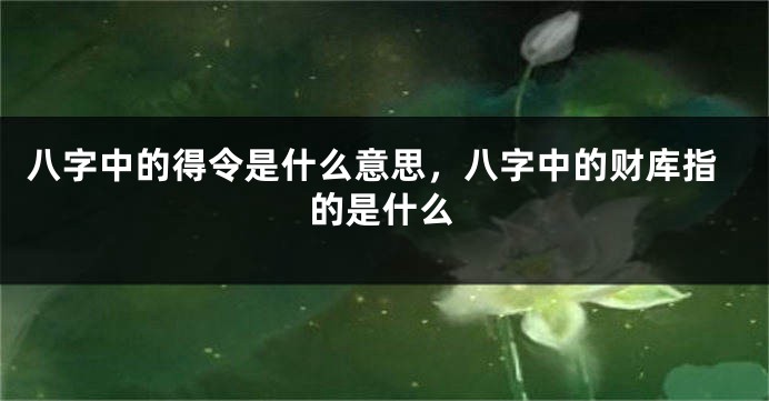 八字中的得令是什么意思，八字中的财库指的是什么