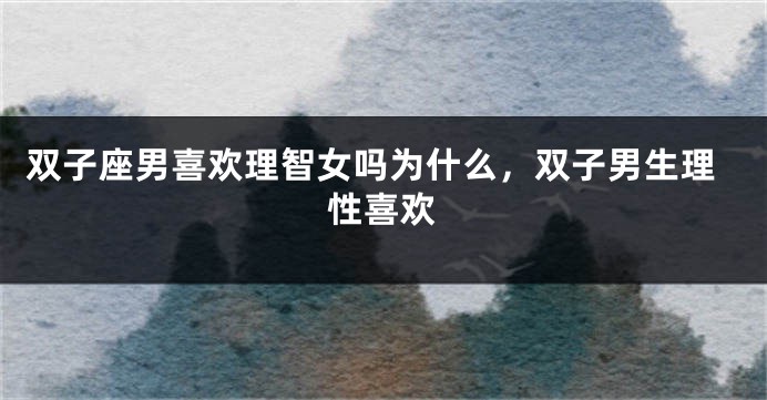 双子座男喜欢理智女吗为什么，双子男生理性喜欢