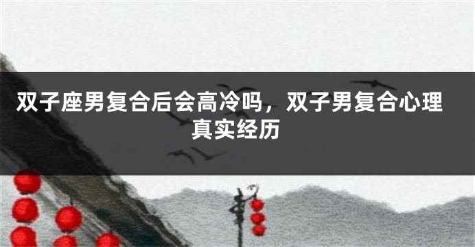 双子座男复合后会高冷吗，双子男复合心理真实经历