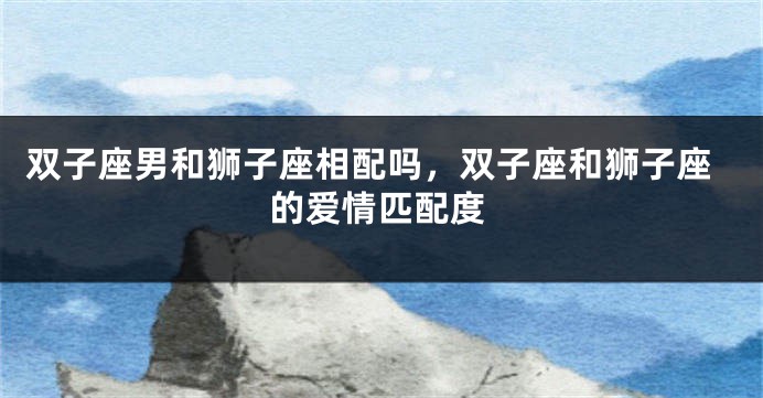 双子座男和狮子座相配吗，双子座和狮子座的爱情匹配度