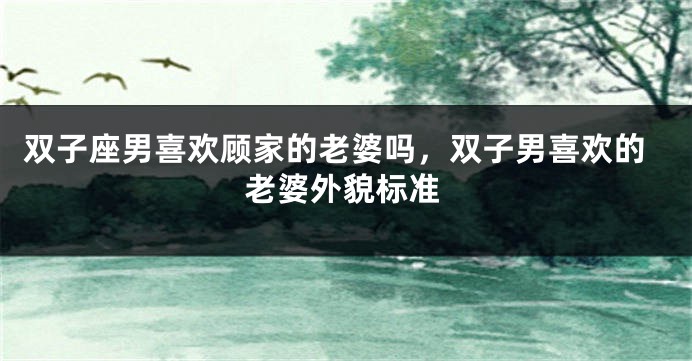 双子座男喜欢顾家的老婆吗，双子男喜欢的老婆外貌标准