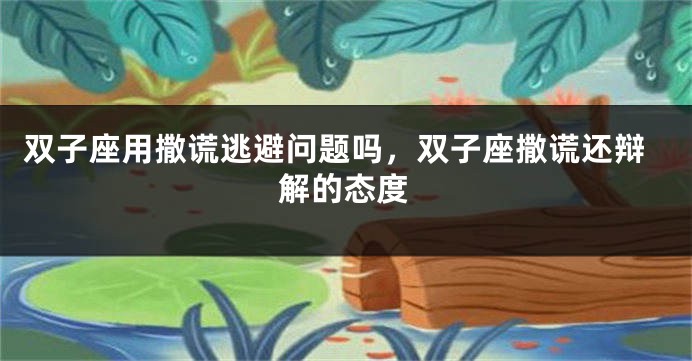 双子座用撒谎逃避问题吗，双子座撒谎还辩解的态度