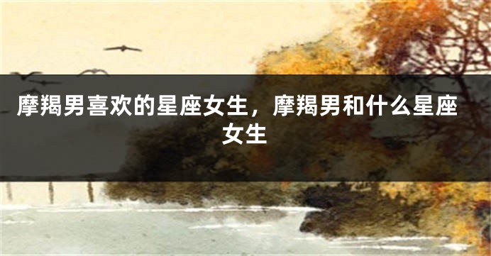 摩羯男喜欢的星座女生，摩羯男和什么星座女生