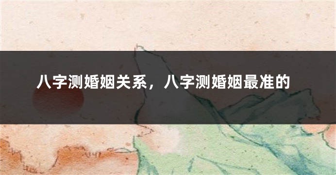 八字测婚姻关系,八字测婚姻最准的