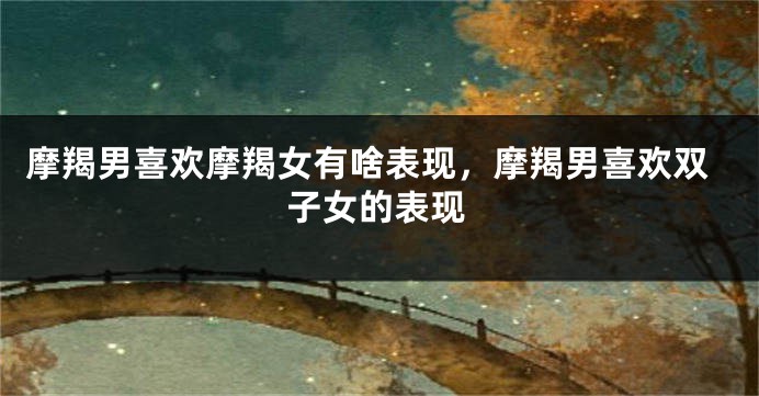 摩羯男喜欢摩羯女有啥表现，摩羯男喜欢双子女的表现