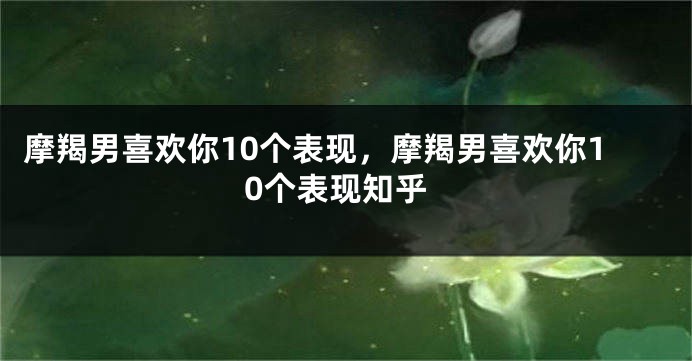 摩羯男喜欢你10个表现，摩羯男喜欢你10个表现知乎