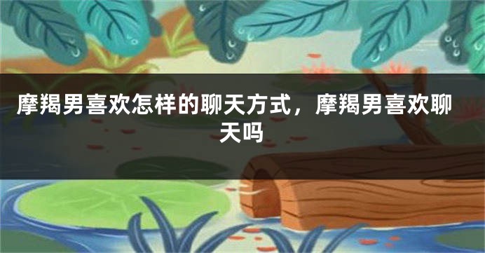 摩羯男喜欢怎样的聊天方式，摩羯男喜欢聊天吗
