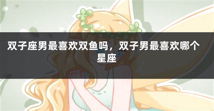 双子座男最喜欢双鱼吗，双子男最喜欢哪个星座