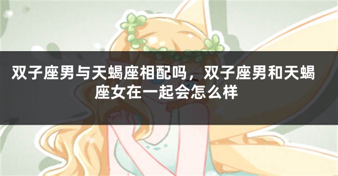 双子座男与天蝎座相配吗，双子座男和天蝎座女在一起会怎么样
