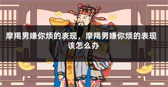 摩羯男嫌你烦的表现，摩羯男嫌你烦的表现该怎么办