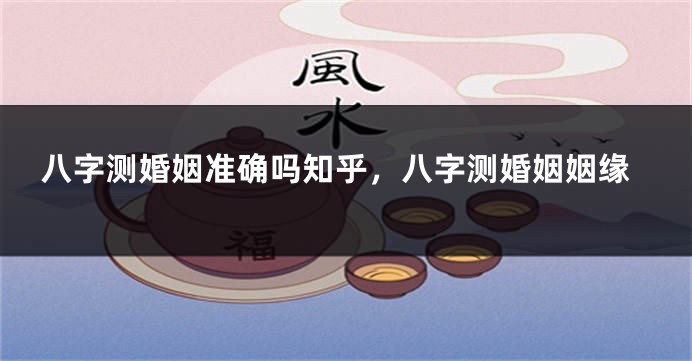 八字测婚姻准确吗知乎，八字测婚姻姻缘