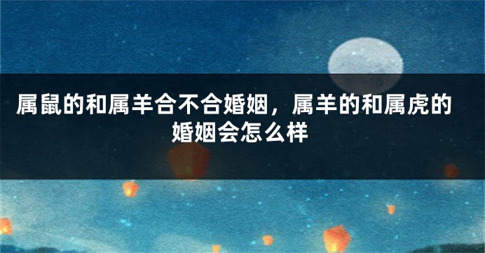 属鼠的和属羊合不合婚姻，属羊的和属虎的婚姻会怎么样