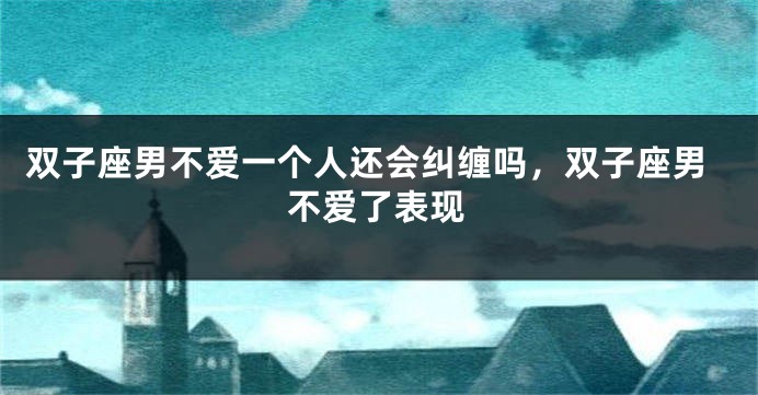双子座男不爱一个人还会纠缠吗，双子座男不爱了表现