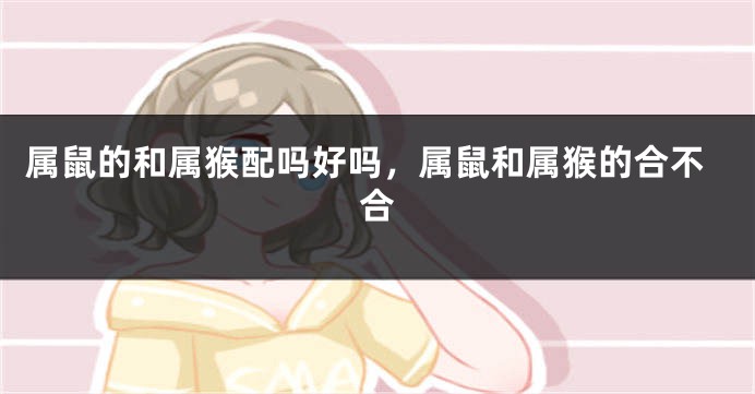 属鼠的和属猴配吗好吗，属鼠和属猴的合不合
