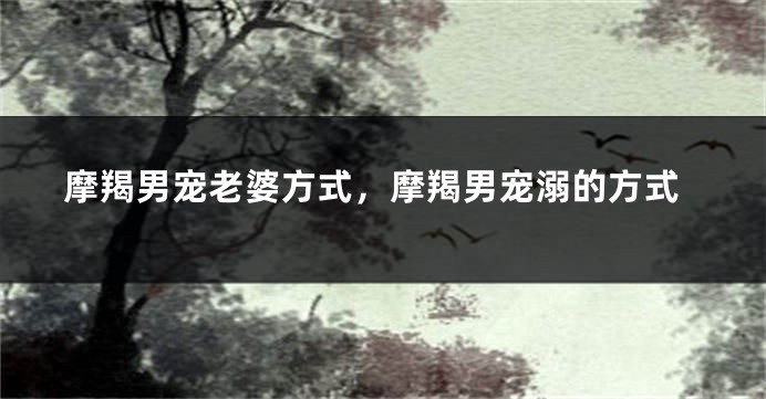 摩羯男宠老婆方式，摩羯男宠溺的方式