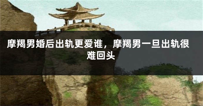 摩羯男婚后出轨更爱谁，摩羯男一旦出轨很难回头