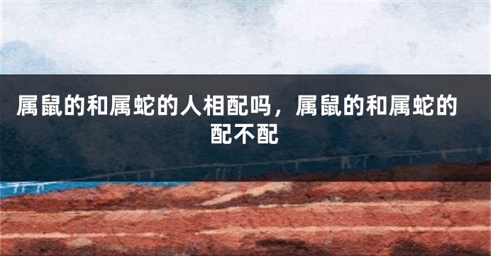 属鼠的和属蛇的人相配吗，属鼠的和属蛇的配不配
