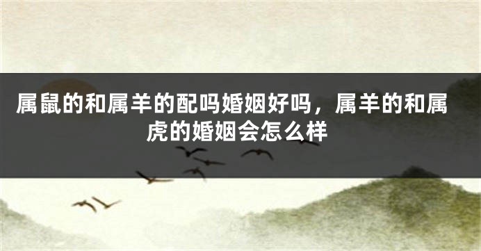 属鼠的和属羊的配吗婚姻好吗，属羊的和属虎的婚姻会怎么样
