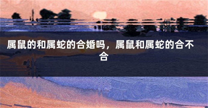 属鼠的和属蛇的合婚吗，属鼠和属蛇的合不合