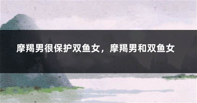 摩羯男很保护双鱼女，摩羯男和双鱼女