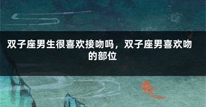 双子座男生很喜欢接吻吗，双子座男喜欢吻的部位