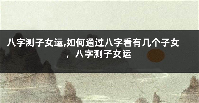 八字测子女运,如何通过八字看有几个子女，八字测子女运