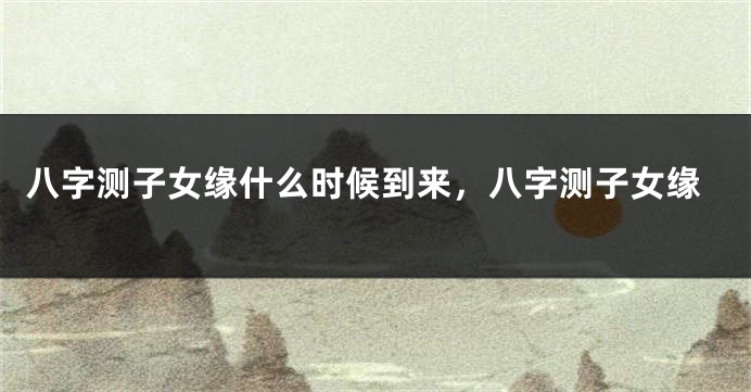 八字测子女缘什么时候到来，八字测子女缘