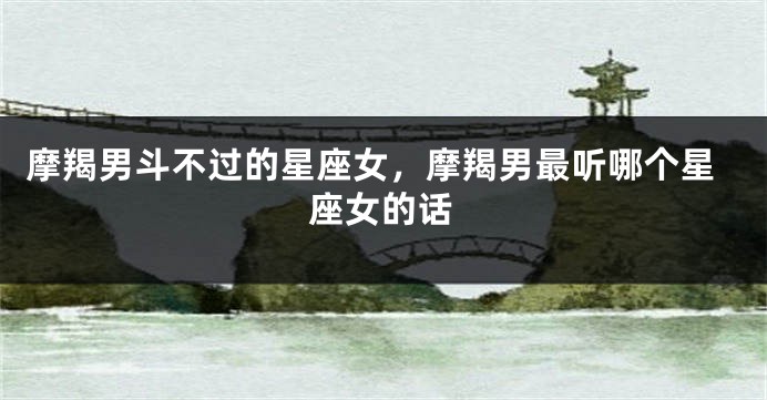 摩羯男斗不过的星座女，摩羯男最听哪个星座女的话