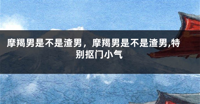 摩羯男是不是渣男，摩羯男是不是渣男,特别抠门小气