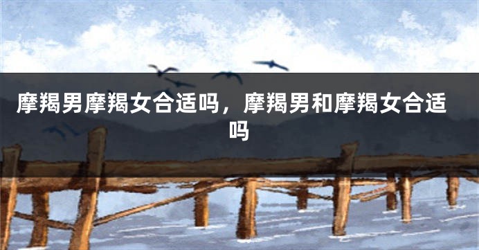 摩羯男摩羯女合适吗，摩羯男和摩羯女合适吗