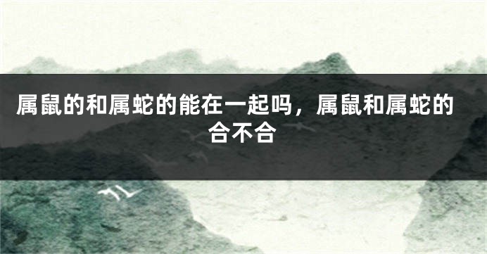 属鼠的和属蛇的能在一起吗，属鼠和属蛇的合不合