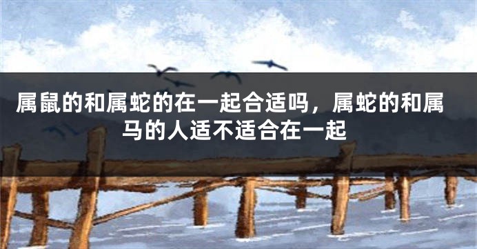属鼠的和属蛇的在一起合适吗，属蛇的和属马的人适不适合在一起